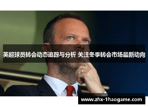 英超球员转会动态追踪与分析 关注冬季转会市场最新动向 英超球员转会动态追踪与分析 关注冬季转会市场最新动向