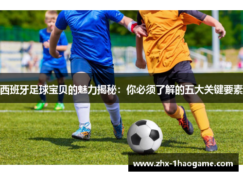 西班牙足球宝贝的魅力揭秘:你必须了解的五大关键要素 西班牙足球宝贝的魅力揭秘:你必须了解的五大关键要素