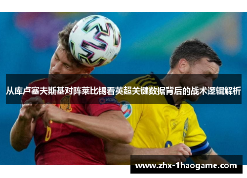 从库卢塞夫斯基对阵莱比锡看英超关键数据背后的战术逻辑解析