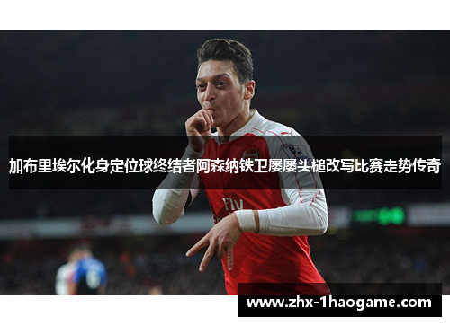 加布里埃尔化身定位球终结者阿森纳铁卫屡屡头槌改写比赛走势传奇