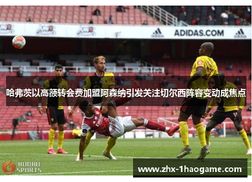 哈弗茨以高额转会费加盟阿森纳引发关注切尔西阵容变动成焦点