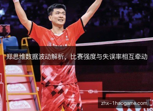 郑思维数据波动解析,比赛强度与失误率相互牵动 郑思维数据波动解析,比赛强度与失误率相互牵动